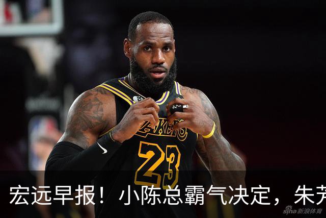 宏远早报！小陈总霸气决定，朱芳雨完成交接正式离队，04锋线将续约！